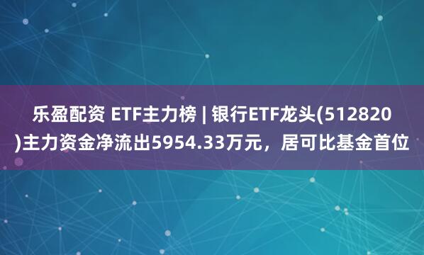 乐盈配资 ETF主力榜 | 银行ETF龙头(512820)主力资金净流出5954.33万元，居可比基金首位
