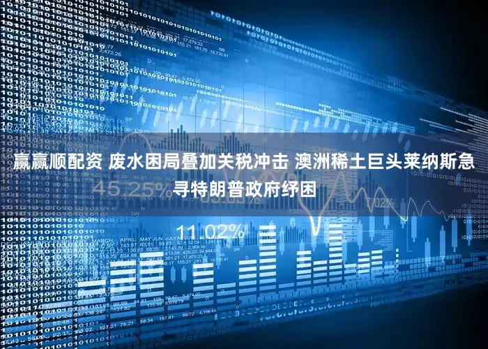 赢赢顺配资 废水困局叠加关税冲击 澳洲稀土巨头莱纳斯急寻特朗普政府纾困