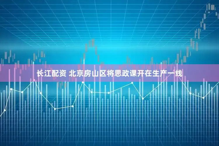 长江配资 北京房山区将思政课开在生产一线
