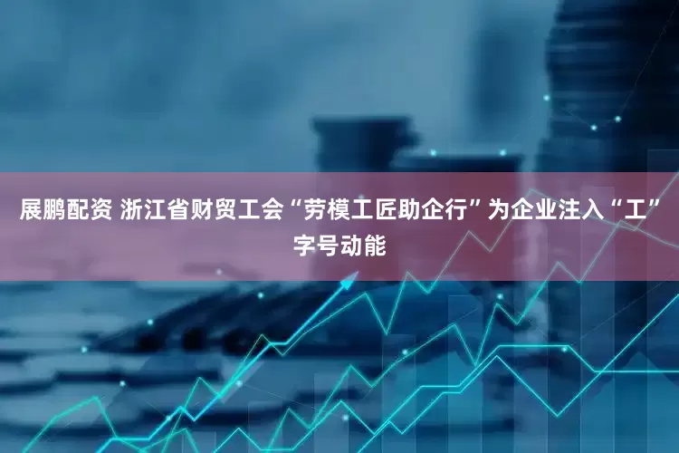展鹏配资 浙江省财贸工会“劳模工匠助企行”为企业注入“工”字号动能