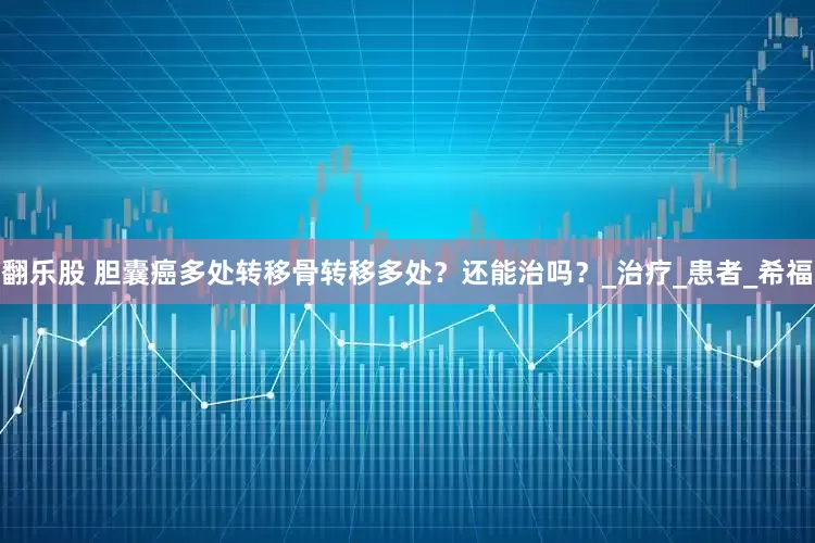 翻乐股 胆囊癌多处转移骨转移多处？还能治吗？_治疗_患者_希福