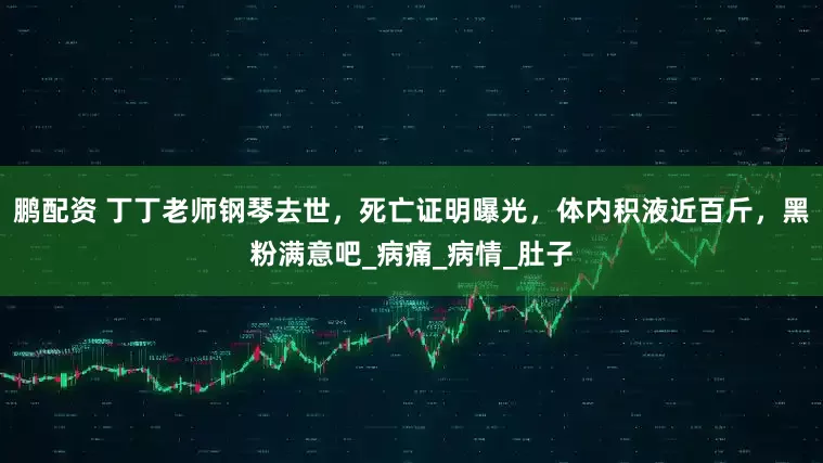 鹏配资 丁丁老师钢琴去世，死亡证明曝光，体内积液近百斤，黑粉满意吧_病痛_病情_肚子