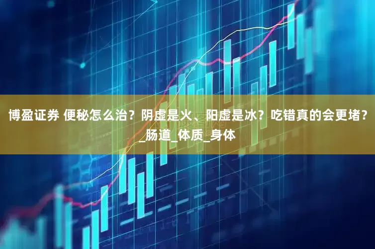博盈证券 便秘怎么治？阴虚是火、阳虚是冰？吃错真的会更堵？_肠道_体质_身体