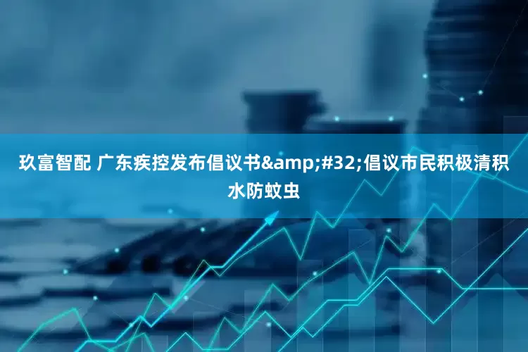 玖富智配 广东疾控发布倡议书&#32;倡议市民积极清积水防蚊虫