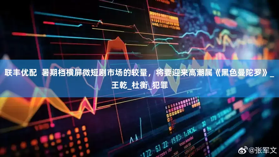 联丰优配  暑期档横屏微短剧市场的较量，将要迎来高潮属《黑色曼陀罗》_王乾_杜衡_犯罪