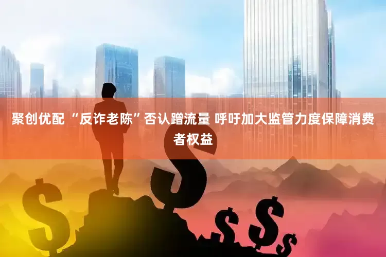 聚创优配 “反诈老陈”否认蹭流量 呼吁加大监管力度保障消费者权益