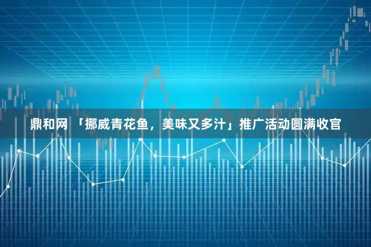 鼎和网 「挪威青花鱼，美味又多汁」推广活动圆满收官