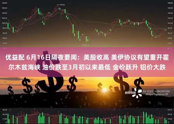 优益配 6月16日隔夜要闻：美股收高 美伊协议有望重开霍尔木兹海峡 油价跌至3月初以来最低 金价跃升 铝价大跌